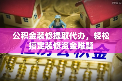 泸水公积金装修提取代办，轻松搞定装修资金难题