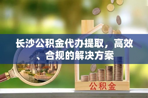 泸水长沙公积金代办提取，高效、合规的解决方案