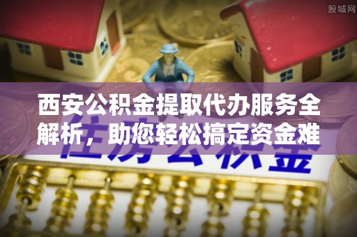 泸水西安公积金提取代办服务全解析，助您轻松搞定资金难题