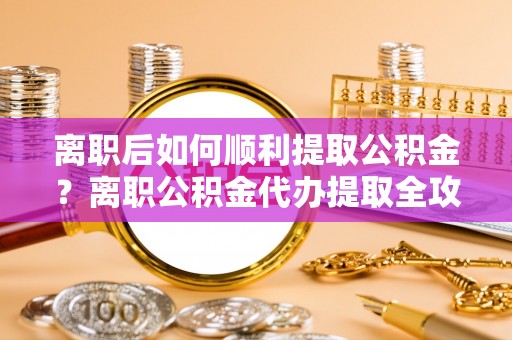 泸水离职后如何顺利提取公积金？离职公积金代办提取全攻略