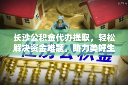 泸水长沙公积金代办提取，轻松解决资金难题，助力美好生活