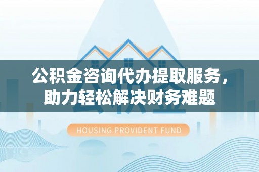 泸水公积金咨询代办提取服务，助力轻松解决财务难题