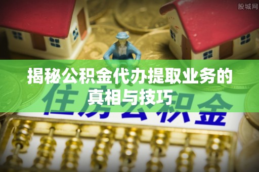 泸水揭秘公积金代办提取业务的真相与技巧