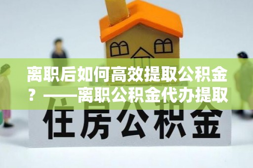 泸水离职后如何高效提取公积金？——离职公积金代办提取全流程解析