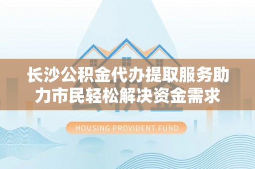 泸水长沙公积金代办提取服务助力市民轻松解决资金需求