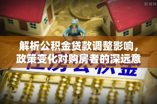 泸水解析公积金贷款调整影响，政策变化对购房者的深远意义