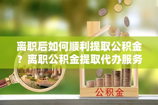 泸水离职后如何顺利提取公积金？离职公积金提取代办服务帮你搞定！