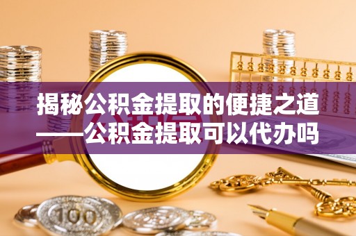 泸水揭秘公积金提取的便捷之道——公积金提取可以代办吗？