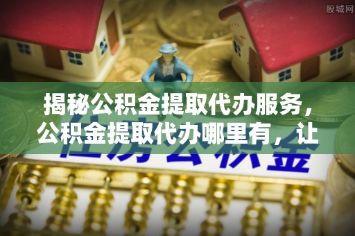 泸水揭秘公积金提取代办服务，公积金提取代办哪里有，让你省时省心的解决方案