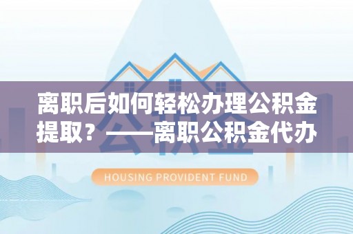 泸水离职后如何轻松办理公积金提取？——离职公积金代办提取服务详解