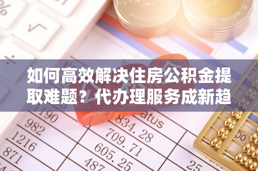 泸水如何高效解决住房公积金提取难题？代办理服务成新趋势