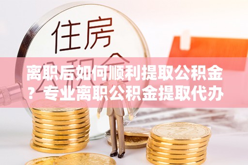 泸水离职后如何顺利提取公积金？专业离职公积金提取代办服务指南