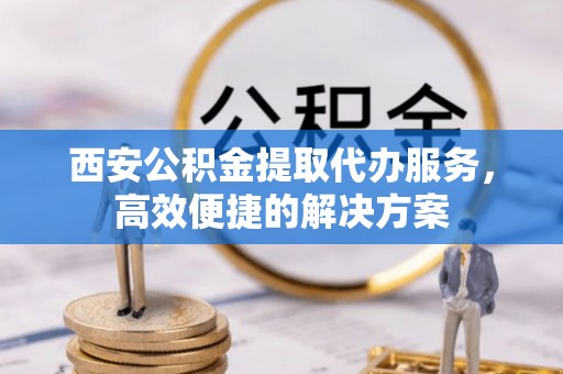 泸水西安公积金提取代办服务，高效便捷的解决方案