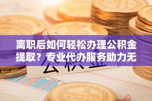 泸水离职后如何轻松办理公积金提取？专业代办服务助力无忧