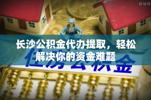泸水长沙公积金代办提取，轻松解决你的资金难题