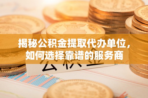 泸水揭秘公积金提取代办单位，如何选择靠谱的服务商