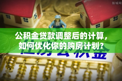 泸水公积金贷款调整后的计算，如何优化你的购房计划？
