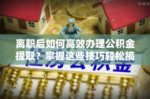 泸水离职后如何高效办理公积金提取？掌握这些技巧轻松搞定