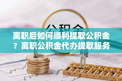 泸水离职后如何顺利提取公积金？离职公积金代办提取服务助力无忧办理