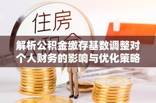 泸水解析公积金缴存基数调整对个人财务的影响与优化策略