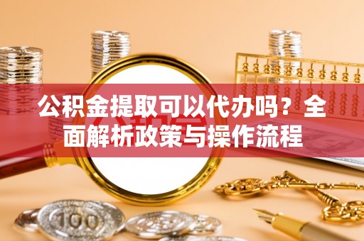 泸水公积金提取可以代办吗？全面解析政策与操作流程