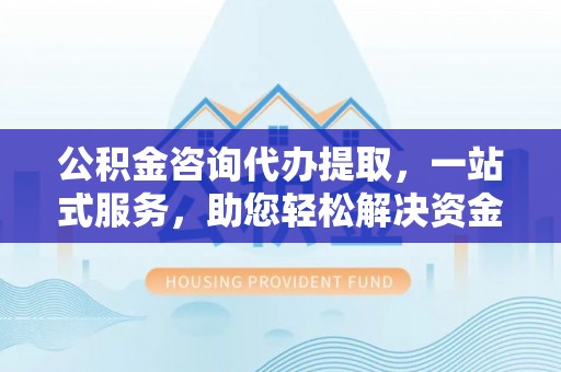 泸水公积金咨询代办提取，一站式服务，助您轻松解决资金难题