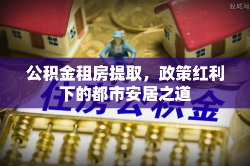 泸水公积金租房提取，政策红利下的都市安居之道
