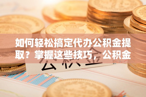 泸水如何轻松搞定代办公积金提取？掌握这些技巧，公积金到手不是梦！
