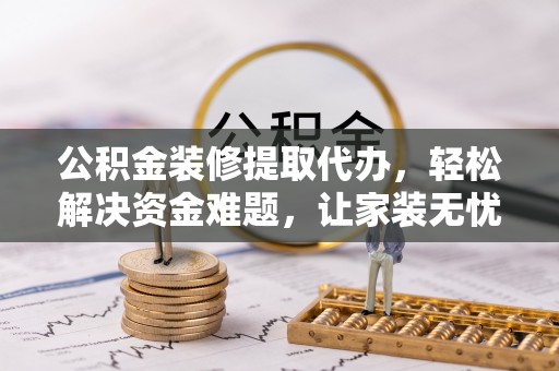 泸水公积金装修提取代办，轻松解决资金难题，让家装无忧