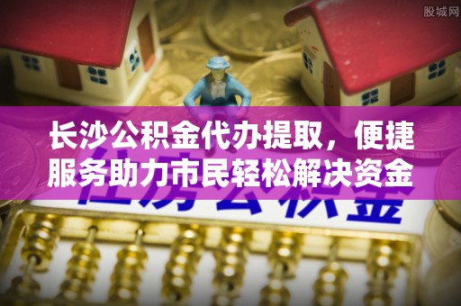 泸水长沙公积金代办提取，便捷服务助力市民轻松解决资金需求