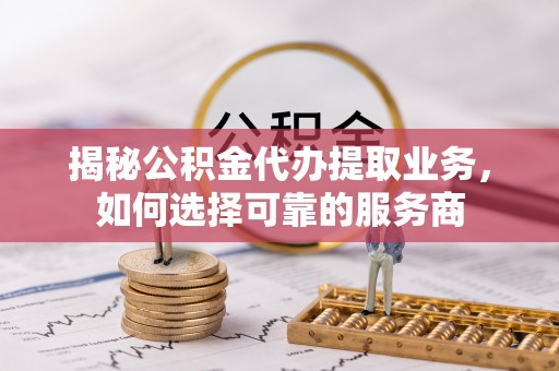 泸水揭秘公积金代办提取业务，如何选择可靠的服务商