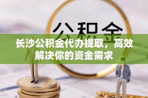 泸水长沙公积金代办提取，高效解决你的资金需求