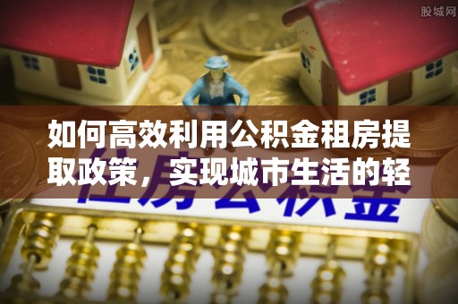 泸水如何高效利用公积金租房提取政策，实现城市生活的轻松负担