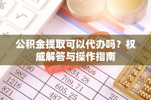 泸水公积金提取可以代办吗？权威解答与操作指南