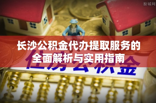 泸水长沙公积金代办提取服务的全面解析与实用指南