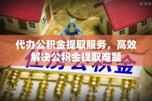 泸水代办公积金提取服务，高效解决公积金提取难题