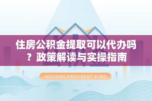泸水住房公积金提取可以代办吗？政策解读与实操指南