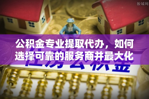 泸水公积金专业提取代办，如何选择可靠的服务商并最大化你的资金收益