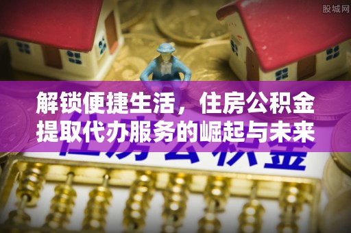 泸水解锁便捷生活，住房公积金提取代办服务的崛起与未来