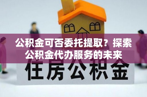 泸水公积金可否委托提取？探索公积金代办服务的未来