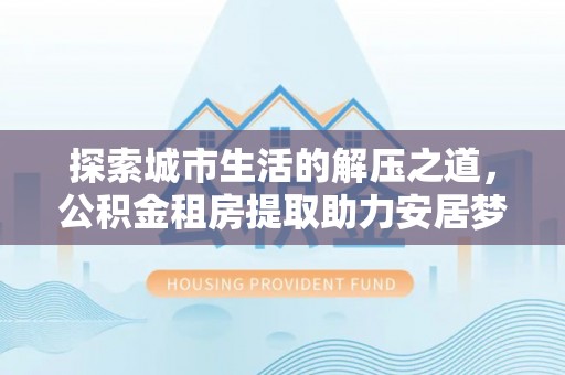 泸水探索城市生活的解压之道，公积金租房提取助力安居梦想