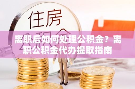 泸水离职后如何处理公积金？离职公积金代办提取指南