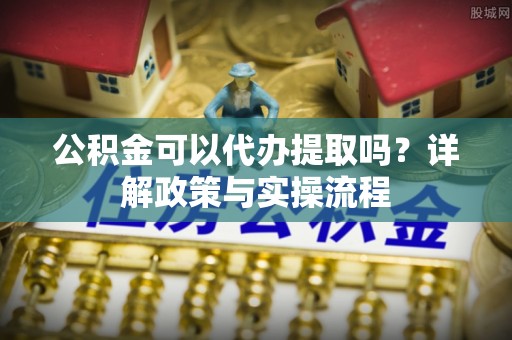 泸水公积金可以代办提取吗？详解政策与实操流程