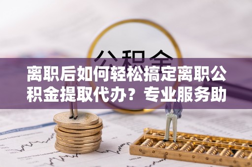 泸水离职后如何轻松搞定离职公积金提取代办？专业服务助你一臂之力