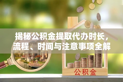 泸水揭秘公积金提取代办时长，流程、时间与注意事项全解析